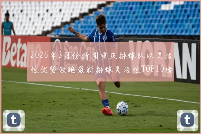 2026年3月份新闻重庆排球队以灵活性优势领跑最新排球灵活性TOP10榜单引发关注