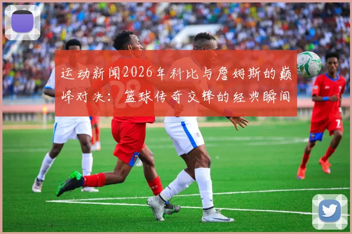 运动新闻2026年科比与詹姆斯的巅峰对决：篮球传奇交锋的经典瞬间回顾