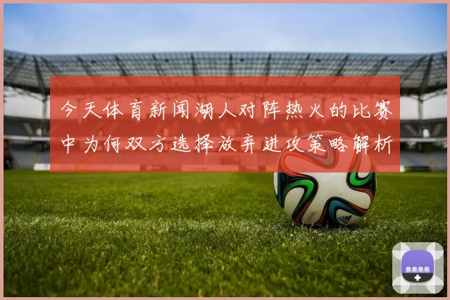 今天体育新闻湖人对阵热火的比赛中为何双方选择放弃进攻策略解析