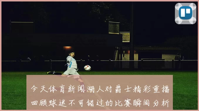 今天体育新闻湖人对爵士精彩重播回顾球迷不可错过的比赛瞬间分析