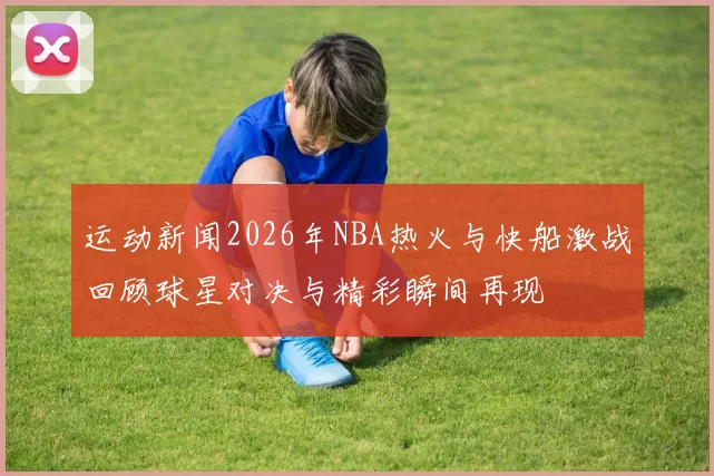 运动新闻2026年NBA热火与快船激战回顾球星对决与精彩瞬间再现