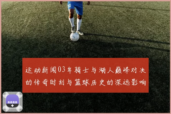 运动新闻03年骑士与湖人巅峰对决的传奇时刻与篮球历史的深远影响