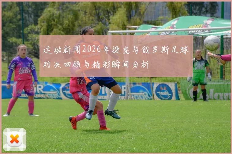 运动新闻2026年捷克与俄罗斯足球对决回顾与精彩瞬间分析