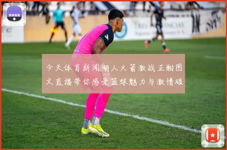 今天体育新闻湖人火箭激战正酣图文直播带你感受篮球魅力与激情碰撞