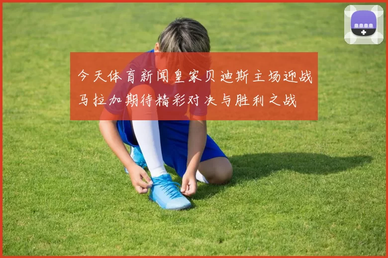 今天体育新闻皇家贝迪斯主场迎战马拉加期待精彩对决与胜利之战